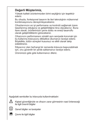 Page 2424
Değerli Müşterimiz,
Yüksek kaliteli ürünlerimizden birini seçtiğiniz için teşekkür
ederiz.
Bu cihazla, fonksiyonel tasarım ile ileri teknolojinin mükemmel
kombinasyonunu deneyimleyeceksiniz.
Cihazlarımızın en iyi performansı ve kontrolü sağlamak üzere
tasarlanmış olduğuna ve geliştirildiğine ikna olacaksınız. Buna
ilave olarak, ürünlerimizin çevre dostu ve enerji tasarruflu
olarak geliştirildiklerini göreceksiniz.
Cihazınızın performansını sürekli aynı seviyede korumak için
bu kullanma kılavuzunu...