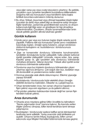 Page 2727
veya eğer varsa yay veya cıvata tutucularını çıkartınız. Bu şekilde,
çocukların oyun oynarken kendilerini buzdolabına kilitlemelerini
(boğulma riski söz konusudur!) veya kendilerini daha başka
tehlikeli durumlara sokmalarını önlemiş olursunuz.
 Bu cihaz, fiziksel, duyumsal veya zihinsel kapasitesi düşük kişiler
(çocuklar da dahil) veya yeterli bilgi ve deneyime sahip olmayan
kişiler tarafından, yanlarında güvenliklerinden sorumlu ve cihazın
kullanımıyla ilgili bilgi veren ve gözetleyen bir kişi...