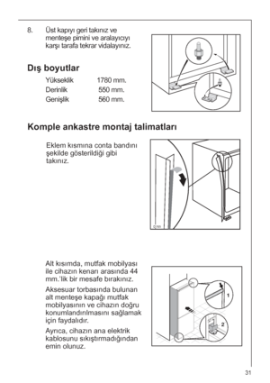 Page 3131
Dış boyutlar
Yükseklik 1780 mm.
Derinlik 550 mm.
Genişlik 560 mm.
Komple ankastre montaj talimatları
Eklem kısmına conta bandını
şekilde gösterildiği gibi
takınız.
8. Üst kapıyı geri takınız ve
menteşe pimini ve aralayıcıyı
karşı tarafa tekrar vidalayınız. 
Alt kısımda, mutfak mobilyası
ile cihazın kenarı arasında 44
mm.’lik bir mesafe bırakınız.
Aksesuar torbasında bulunan
alt menteşe kapağı mutfak
mobilyasının ve cihazın doğru
konumlandırılmasını sağlamak
için faydalıdır.
Ayrıca, cihazın ana...