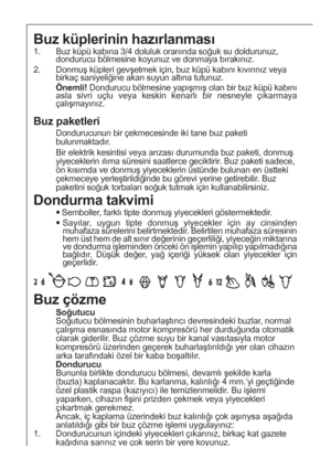 Page 4040
Buz küplerinin hazırlanması
1.  Buz küpü kabına 3/4 doluluk oranında soğuk su doldurunuz,
dondurucu bölmesine koyunuz ve donmaya bırakınız.
2. Donmuş küpleri gevşetmek için, buz küpü kabını kıvırınız veya
birkaç saniyeliğine akan suyun altına tutunuz.
Önemli! Dondurucu bölmesine yapışmış olan bir buz küpü kabını
asla sivri uçlu veya keskin kenarlı bir nesneyle çıkarmaya
çalışmayınız.
Dondurma takvimi
Semboller, farklı tipte donmuş yiyecekleri göstermektedir.
Sayılar, uygun tipte donmuş yiyecekler...