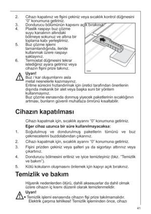 Page 4141
Temizlik ve bakım
Hijyenik nedenlerden ötürü, dahili aksesuarlar da dahil olmak
üzere cihazın iç kısmı düzenli olarak temizlenmelidir.
Uyarı!
 Temizlik işlemi esnasında cihazın fişi prize takılmamalıdır.
Elektrik çarpma tehlikesi! Temizlik işleminden önce, cihazı
Cihazın kapatılması
Cihazı kapatmak için, sıcaklık ayarını “0” konumuna getiriniz.
Eğer cihaz uzunca bir süre kullanılmayacaksa:
1. Soğutulmuş ve dondurulmuş paketlerin tümünü ve buz
çekmecelerini buzdolabından çıkarınız.
2. Cihazı kapatmak...