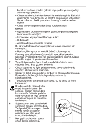 Page 4242


kapatınız ve fişini prizden çekiniz veya şalteri ya da sigortayı
attırınız veya çıkartınız.
Cihazı asla bir buharlı temizleyici ile temizlemeyiniz. Elektrikli
aksamlarda nem birikebilir ve elektrik çarpmasına yol açabilir!
Sıcak buharlar plastik parçaların hasar görmesine neden
olabilir.
Cihaz tekrar çalıştırılmadan önce kurulanmalıdır.
Dikkat!
Uçucu petrol ürünleri ve organik çözücüler plastik parçalara
zarar verebilir, örneğin:
– Limon suyu veya portakal kabuğu suları;
– Butirik asit;
–...