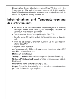 Page 1616
Hinweis:Wenn Sie den Schnellgefrierschalter (D) auf “S” drehen oder den
Temperaturregler (E) verstellen, kann es vorkommen, daß die Kältemaschine
Ihres Gefrierschrankes nicht sofort, sondern erst nach einiger Zeit anläuft. In
diesem Fall liegt keine Störung am Gerät vor.
Inbetriebnahme und Temperaturregelung
des Gefrierraumes
 Netzstecker in die Steckdose stecken. Temperaturregler (E) in Richtung
Stellung «1» drehen. Grüne Lampe (A) und rote Lampe (C) leuchten. Der
Gefrierraum wird in Betrieb...