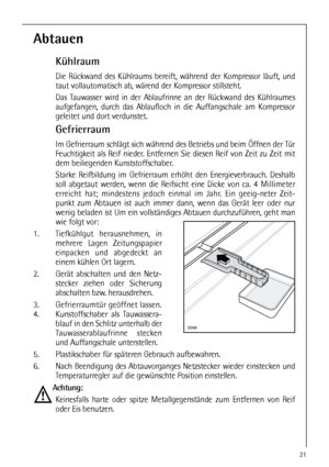 Page 2121
Abtauen
Kühlraum
Die Rückwand des Kühlraums bereift, während der Kompressor läuft, und
taut vollautomatisch ab, wärend der Kompressor stillsteht.
Das Tauwasser wird in der Ablaufrinne an der Rückwand des Kühlraumes
aufgefangen, durch das Ablaufloch in die Auffangschale am Kompressor
geleitet und dort verdunstet.
Gefrierraum
Im Gefrierraum schlägt sich während des Betriebs und beim Öffnen der Tür
Feuchtigkeit als Reif nieder. Entfernen Sie diesen Reif von Zeit zu Zeit mit
dem beiliegenden...