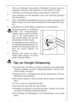 Page 2323
1. Kühl- und Tiefkühlgut herausnehmen. Tiefkühlgut in mehrere Lagen Zei-
tungspapier einpacken. Alles abgedeckt an einem kühlen Ort lagern.
2. Gefrierfach vor dem Reinigen abtauen (siehe Abschnitt Abtauen).
3. Gerät abschalten und den Netzstecker ziehen oder Sicherung abschalten
bzw. herausdrehen.
4. Gerät einschließlich Innenausstattung mit einem Lappen und lauwar-mem
Wasser reinigen. Eventuell etwas handelsübliches Geschirrspülmittel beige-
ben.
5. Anschließend mit klarem Wasser nachwischen und...
