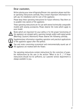 Page 2727
Dear customer,
Before placing your new refrigerator/freezer into operation please read the-
se operating instructions carefully. They contain important information for
safe use, for installation and for care of the appliance.
Please keep these operating instructions for future reference. Pass them on
to possible new owners of the appliance.
These operating instructions are for use with several technically comparable
models with varying accessories. Please observe the notes which apply to
your model....