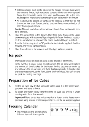 Page 4444
 Bottles and cans must not be placed in the freezer. They can burst when
the contents freeze, high carbonate content drinks can even explode!
Never store lemonade, juices, beer, wine, sparkling wine etc. in the free-
zer. Exception: high alcohol content spirits can be stored in the freezer.
 All foods must be packed air tight prior to freezing, so that they do not
dry out or lose their flavour, and so that no flavour contamination of
other frozen goods occurs.
Caution!Do not touch frozen food with...