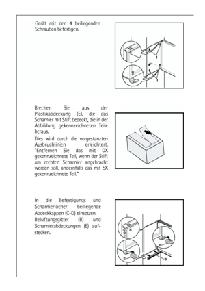 Page 10Gerät mit den 4 beiliegenden
Schrauben befestigen.
10
BE
E
DC
In die Befestigungs und
Scharnierlöcher beiliegende
Abdeckkappen (C-D) einsetzen.
Belüftungsgitter (B) und
Scharnierabdeckungen (E) auf-
stecken.
I
I
Brechen Sie aus der
Plastikabdeckung (E), die das
Scharnier mit Stift bedeckt, die in der
Abbildung gekennzeichneten Teile
heraus. 
Dies wird durch die vorgestanzten
Ausbruchlinien erleichtert.
Entfernen Sie das mit DX
gekennzeichnete Teil, wenn der Stift
am rechten Scharnier angebracht
werden...