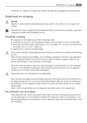 Page 13• Bewaar het voedsel niet langer dan de door de fabrikant aangegeven bewaarperiode.
Onderhoud en reiniging
LET OP!
Voordat u welke onderhoudshandeling dan ook verricht, de stekker uit het stopcontact
trekken.
Het koelcircuit van dit apparaat bevat koolwaterstoffen; onderhoud en herladen mag alleen
uitgevoerd worden door bevoegde technici.
Periodieke reiniging
Het apparaat moet regelmatig worden schoongemaakt:
• maak de binnenkant en de accessoires schoon met lauw water en wat neutrale zeep.
• controleer...