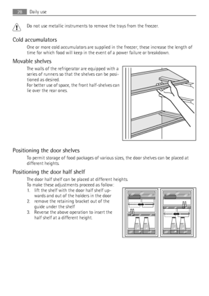 Page 28Do not use metallic instruments to remove the trays from the freezer.
Cold accumulators
One or more cold accumulators are supplied in the freezer; these increase the length of
time for which food will keep in the event of a power failure or breakdown.
Movable shelves
The walls of the refrigerator are equipped with a
series of runners so that the shelves can be posi-
tioned as desired.
For better use of space, the front half-shelves can
lie over the rear ones.
Positioning the door shelves
To permit...