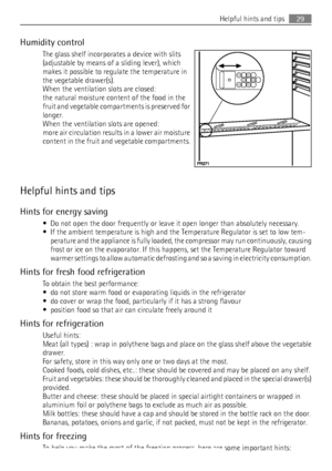 Page 29Humidity control
The glass shelf incorporates a device with slits
(adjustable by means of a sliding lever), which
makes it possible to regulate the temperature in
the vegetable drawer(s).
When the ventilation slots are closed:
the natural moisture content of the food in the
fruit and vegetable compartments is preserved for
longer.
When the ventilation slots are opened:
more air circulation results in a lower air moisture
content in the fruit and vegetable compartments.
Helpful hints and tips
Hints for...