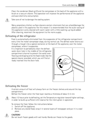 Page 31Clean the condenser (black grill) and the compressor at the back of the appliance with a
brush or a vacuum cleaner. This operation will improve the performance of the appliance
and save electricity consumption.
Take care of not to damage the cooling system.
Many proprietary kitchen surface cleaners contain chemicals that can attack/damage the
plastics used in this appliance. For this reason it is recommended that the outer casing of
this appliance is only cleaned with warm water with a little washing-up...