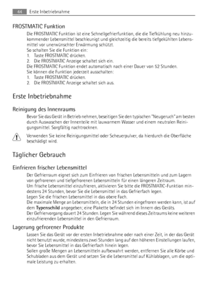 Page 44FROSTMATIC Funktion
Die FROSTMATIC Funktion ist eine Schnellgefrierfunktion, die die Tiefkühlung neu hinzu-
kommender Lebensmittel beschleunigt und gleichzeitig die bereits tiefgekühlten Lebens-
mittel vor unerwünschter Erwärmung schützt.
So schalten Sie die Funktion ein:
1. Taste FROSTMATIC drücken.
2. Die FROSTMATIC Anzeige schaltet sich ein.
Die FROSTMATIC Funktion endet automatisch nach einer Dauer von 52 Stunden.
Sie können die Funktion jederzeit ausschalten:
1. Taste FROSTMATIC drücken.
2. Die...