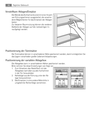 Page 46Verstellbare Ablagen/Einsätze
Die Wände des Kühlschranks sind mit einer Anzahl
von Führungsschienen ausgestattet, die verschie-
dene Möglichkeiten für das Einsetzen der Ablagen
bieten.
Zur besseren Raumnutzung können die vorderen
Halbteile der Ablagen auf die rückwärtigen hi-
naufgelegt werden.
Positionierung der Türeinsätze
Die Türeinsätze können in verschiedener Höhe positioniert werden; damit ermöglichen Sie
das Lagern verschieden großer Lebensmittelpackungen.
Positionierung der variablen Ablagebox...