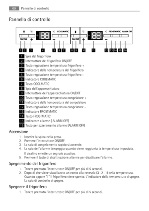 Page 60Pannello di controllo
12345678910111213141516
1Spia del frigorifero
2Interruttore del frigorifero ON/OFF
3Tasto regolazione temperatura frigorifero +
4Indicatore della temperatura del frigorifero
5Tasto regolazione temperatura frigorifero -
6Indicatore COOLMATIC
7Tasto COOLMATIC
8Spia dellapparecchiatura
9Interruttore dellapparecchiatura ON/OFF
10Tasto regolazione temperatura congelatore +
11Indicatore della temperatura del congelatore
12Tasto regolazione temperatura congelatore -
13Indicatore...