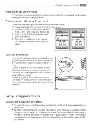 Page 65Posizionamento delle mensole
Per facilitare lintroduzione di alimenti di diverse dimensioni, le mensole della porta possono
essere posizionate ad altezze differenti.
Posizionamento delle mensole intermedie
Le mensole intermedie possono essere inserite a diverse altezze.
Per regolare laltezza delle mensole, procedere come segue:
1. sollevare la mensola con la parte superiore
rivolta verso lalto ed estrarla dalle guide
2. togliere le staffe di fissaggio dalla guida
sotto alla mensola
3. Procedere in modo...