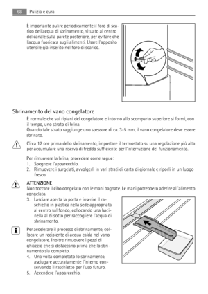 Page 68È importante pulire periodicamente il foro di sca-
rico dellacqua di sbrinamento, situato al centro
del canale sulla parete posteriore, per evitare che
lacqua fuoriesca sugli alimenti. Usare lapposito
utensile già inserito nel foro di scarico.
Sbrinamento del vano congelatore
È normale che sui ripiani del congelatore e intorno allo scomparto superiore si formi, con
il tempo, uno strato di brina.
Quando tale strato raggiunge uno spessore di ca. 3-5 mm, il vano congelatore deve essere
sbrinato.
Circa 12...