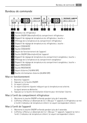 Page 41Bandeau de commande
12345678910111213141516
1Indicateur du réfrigérateur
2Touche ON/OFF (Marche/Arrêt) du compartiment réfrigérateur
3Dispositif de réglage de température du réfrigérateur, touche +
4Affichage de la température du compartiment réfrigérateur
5Dispositif de réglage de température du réfrigérateur, touche -
6Voyant COOLMATIC
7Touche COOLMATIC
8Voyant de fonctionnement de lappareil
9Touche ON/OFF (Marche/arrêt) de lappareil
10Dispositif de réglage de température du compartiment congélateur,...