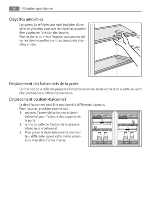 Page 46Clayettes amovibles
Les parois du réfrigérateur sont équipées dune
série de glissières pour que les clayettes puissent
être placées en fonction des besoins.
Pour exploiter au mieux lespace, vous pouvez pla-
cer les demi-clayettes avant au dessus des clay-
ettes arrière.
Emplacement des balconnets de la porte
En fonction de la taille des paquets daliments conservés, les balconnets de la porte peuvent
être positionnés à différentes hauteurs.
Emplacement du demi-balconnet
Le demi-balconnet peut être...