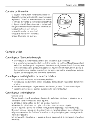 Page 47Contrôle de lhumidité
La clayette inférieure en verre est équipée dun
dispositif muni de fentes dont les ouvertures sont
réglables à laide dun levier coulissant. Le rôle de
ce filtre est de retarder la déshydratation des fruits
et légumes dans le bac à légumes, ce qui permet
daugmenter considérablement leur conservation.
Lorsque les fentes sont fermées :
le taux dhumidité est plus élevé.
Lorsque les fentes sont ouvertes :
le taux dhumidité est plus bas.
Conseils utiles
Conseils pour léconomie dénergie
•...