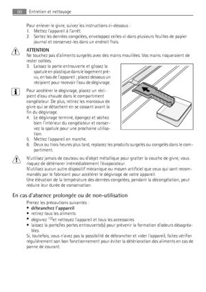 Page 50Pour enlever le givre, suivez les instructions ci-dessous :
1. Mettez lappareil à larrêt.
2. Sortez les denrées congelées, enveloppez celles-ci dans plusieurs feuilles de papier
journal et conservez-les dans un endroit frais.
ATTENTION
Ne touchez pas daliments surgelés avec des mains mouillées. Vos mains risqueraient de
rester collées.
3. Laissez la porte entrouverte et glissez la
spatule en plastique dans le logement pré-
vu, en bas de lappareil ; placez dessous un
récipient pour recevoir leau de...