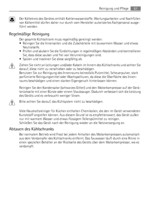 Page 67Der Kältekreis des Gerätes enthält Kohlenwasserstoffe; Wartungsarbeiten und Nachfüllen
von Kältemittel dürfen daher nur durch vom Hersteller autorisiertes Fachpersonal ausge-
führt werden.
Regelmäßige Reinigung
Der gesamte Kühlschrank muss regelmäßig gereinigt werden:
• Reinigen Sie die Innenseiten und die Zubehörteile mit lauwarmem Wasser und etwas
Neutralseife.
• Prüfen und säubern Sie die Türdichtungen in regelmäßigen Abständen und kontrollieren
Sie, dass diese sauber und frei von Verunreinigungen...