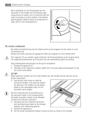 Page 12Het is belangrijk om het afvoergaatje van het
dooiwater in het midden van het koelvak regel-
matig schoon te maken, om te voorkomen dat het
water overloopt en op het voedsel in de koelkast
gaat druppelen. Gebruik daarvoor de speciale rei-
niger, die al in het afvoergaatje zit.
De vriezer ontdooien
Een zekere hoeveelheid rijp zal zich altijd vormen op de schappen van de vriezer en rond
het bovenste vak.
Ontdooi de vriezer wanneer de rijplaag een dikte van ongeveer 3-5 mm bereikt heeft.
Zet, ongeveer 12...