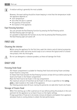 Page 22A medium setting is generally the most suitable.
However, the exact setting should be chosen keeping in mind that the temperature inside
the appliance depends on:
• room temperature
• how often the door is opened
• the quantity of food stored
• the location of the appliance.
Fast Freezing function
You can activate the Fast Freezing function by pressing the Fast Freezing switch.
The Fast Freezing light will light up.
It is possible to deactivate the function at any time by pressing Fast Freezing switch....