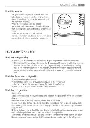 Page 25Humidity control
The glass shelf incorporates a device with slits
(adjustable by means of a sliding lever), which
makes it possible to regulate the temperature in
the vegetable drawer(s).
When the ventilation slots are closed:
the natural moisture content of the food in the
fruit and vegetable compartments is preserved for
longer.
When the ventilation slots are opened:
more air circulation results in a lower air moisture
content in the fruit and vegetable compartments.
HELPFUL HINTS AND TIPS
Hints for...