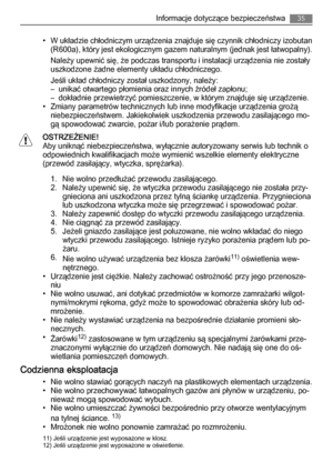 Page 35• W układzie chłodniczym urządzenia znajduje się czynnik chłodniczy izobutan
(R600a), który jest ekologicznym gazem naturalnym (jednak jest łatwopalny).
Należy upewnić się, że podczas transportu i instalacji urządzenia nie zostały
uszkodzone żadne elementy układu chłodniczego.
Jeśli układ chłodniczy został uszkodzony, należy:
– unikać otwartego płomienia oraz innych źródeł zapłonu;
– dokładnie przewietrzyć pomieszczenie, w którym znajduje się urządzenie.
• Zmiany parametrów technicznych lub inne...