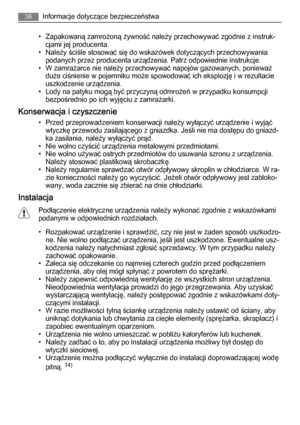 Page 36• Zapakowaną zamrożoną żywność należy przechowywać zgodnie z instruk‐
cjami jej producenta.
• Należy ściśle stosować się do wskazówek dotyczących przechowywania
podanych przez producenta urządzenia. Patrz odpowiednie instrukcje.
• W zamrażarce nie należy przechowywać napojów gazowanych, ponieważ
duże ciśnienie w pojemniku może spowodować ich eksplozję i w rezultacie
uszkodzenie urządzenia.
• Lody na patyku mogą być przyczyną odmrożeń w przypadku konsumpcji
bezpośrednio po ich wyjęciu z zamrażarki....