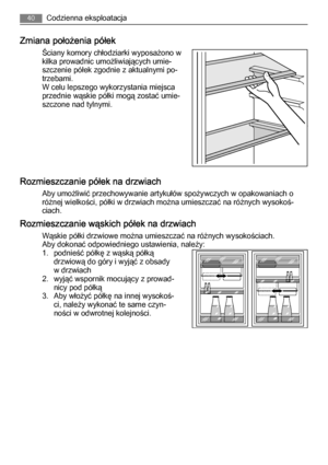 Page 40Zmiana położenia półek
Ściany komory chłodziarki wyposażono w
kilka prowadnic umożliwiających umie‐
szczenie półek zgodnie z aktualnymi po‐
trzebami.
W celu lepszego wykorzystania miejsca
przednie wąskie półki mogą zostać umie‐
szczone nad tylnymi.
Rozmieszczanie półek na drzwiach
Aby umożliwić przechowywanie artykułów spożywczych w opakowaniach o
różnej wielkości, półki w drzwiach można umieszczać na różnych wysokoś‐
ciach.
Rozmieszczanie wąskich półek na drzwiach
Wąskie półki drzwiowe można umieszczać...