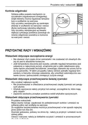 Page 41Kontrola wilgotności
Szklana półka posiada mechanizm ze
szczelinami (regulowanymi dźwigienką),
dzięki któremu można regulować tempera‐
turę w szufladzie na warzywa.
Gdy szczeliny wentylacyjne są zamknięte:
artykuły w szufladzie na warzywa i owoce
dłużej zachowują naturalną wilgotność.
Gdy szczeliny wentylacyjne są otwarte:
większa cyrkulacja powietrza powoduje ob‐
niżenie wilgotności powietrza w komorze
na warzywa i owoce.
PRZYDATNE RADY I WSKAZÓWKI
Wskazówki dotyczące oszczędzania energii
• Nie otwierać...