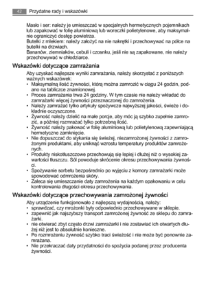 Page 42Masło i ser: należy je umieszczać w specjalnych hermetycznych pojemnikach
lub zapakować w folię aluminiową lub woreczki polietylenowe, aby maksymal‐
nie ograniczyć dostęp powietrza.
Butelki z mlekiem: należy założyć na nie nakrętki i przechowywać na półce na
butelki na drzwiach.
Bananów, ziemniaków, cebuli i czosnku, jeśli nie są zapakowane, nie należy
przechowywać w chłodziarce.
Wskazówki dotyczące zamrażania
Aby uzyskać najlepsze wyniki zamrażania, należy skorzystać z poniższych
ważnych wskazówek:
•...