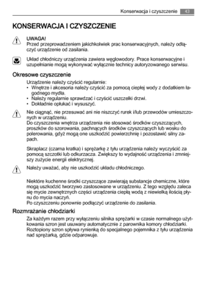 Page 43KONSERWACJA I CZYSZCZENIE
UWAGA!
Przed przeprowadzeniem jakichkolwiek prac konserwacyjnych, należy odłą‐
czyć urządzenie od zasilania.
Układ chłodniczy urządzenia zawiera węglowodory. Prace konserwacyjne i
uzupełnianie mogą wykonywać wyłącznie technicy autoryzowanego serwisu.
Okresowe czyszczenie
Urządzenie należy czyścić regularnie:
• Wnętrze i akcesoria należy czyścić za pomocą ciepłej wody z dodatkiem ła‐
godnego mydła.
• Należy regularnie sprawdzać i czyścić uszczelki drzwi.
• Dokładnie opłukać i...