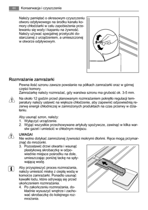 Page 44Należy pamiętać o okresowym czyszczeniu
otworu odpływowego na środku kanału ko‐
mory chłodziarki w celu zapobieżenia prze‐
lewaniu się wody i kapaniu na żywność.
Należy używać specjalnej przetyczki do‐
starczanej z urządzeniem, a umieszczonej
w otworze odpływowym.
Rozmrażanie zamrażarki
Pewna ilość szronu zawsze powstanie na półkach zamrażarki oraz w górnej
części komory.
Zamrażarkę należy rozmrażać, gdy warstwa szronu ma grubość ok. 3-5 mm.
Na około 12 godzin przed planowanym rozmrażaniem pokrętło...