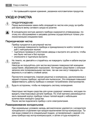 Page 60• Не превышайте время хранения, указанное изготовителем продуктов.
УХОД И ОЧИСТКА
ПРЕДУПРЕЖДЕНИЕ!
Перед выполнением каких-либо операций по чистке или уходу за прибо‐
ром выньте вилку сетевого шнура из розетки.
В холодильном контуре данного прибора содержатся углеводороды; по‐
этому его обслуживание и заправка должны осуществляться только упо‐
лномоченными специалистами.
Периодическая чистка
Прибор нуждается в регулярной чистке:
• внутренние поверхности прибора и принадлежности мойте теплой во‐
дой с...