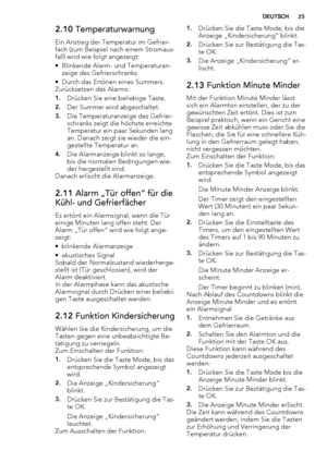 Page 252.10 Temperaturwarnung
Ein Anstieg der Temperatur im Gefrier-
fach (zum Beispiel nach einem Stromaus-
fall) wird wie folgt angezeigt:
• Blinkende Alarm- und Temperaturan-
zeige des Gefrierschranks.
• Durch das Ertönen eines Summers.
Zurücksetzen des Alarms:
1.Drücken Sie eine beliebige Taste.
2.Der Summer wird abgeschaltet.
3.Die Temperaturanzeige des Gefrier-
schranks zeigt die höchste erreichte
Temperatur ein paar Sekunden lang
an. Danach zeigt sie wieder die ein-
gestellte Temperatur an.
4.Die...