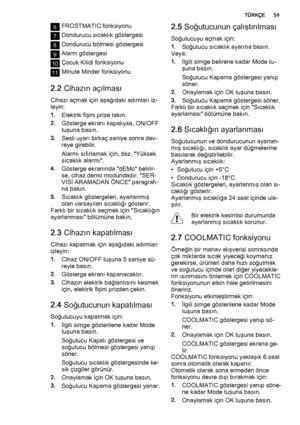 Page 596FROSTMATIC fonksiyonu
7Dondurucu sıcaklık göstergesi
8Dondurucu bölmesi göstergesi
9Alarm göstergesi
10Çocuk Kilidi fonksiyonu
11Minute Minder fonksiyonu
2.2 Cihazın açılması
Cihazı açmak için aşağıdaki adımları iz‐
leyin:
1.Elektrik fişini prize takın.
2.Gösterge ekranı kapalıysa, ON/OFF
tuşuna basın.
3.Sesli uyarı birkaç saniye sonra dev‐
reye girebilir.
Alarmı sıfırlamak için, bkz. "Yüksek
sıcaklık alarmı".
4.Gösterge ekranında "dEMo" belirir‐
se, cihaz demo modundadır. "SER‐
VİSİ...