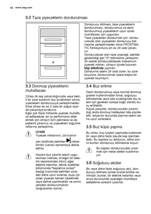 Page 623.2 Taze yiyeceklerin dondurulması
Dondurucu bölmesi, taze yiyeceklerin
dondurulması, dondurulmuş ve derin
dondurulmuş yiyeceklerin uzun süreli
muhafazası için uygundur.
Taze yiyecekleri dondurmak için, dondu‐
rulacak olan yiyecekleri dondurucu böl‐
mesine yerleştirmeden önce FROSTMA‐
TIC fonksiyonunu en az 24 saat çalıştı‐
rın.
Dondurulacak olan taze yiyeceği, şekilde
gösterildiği gibi "X" bölmesine yerleştirin.
24 saatte dondurulabilecek maksimum
yiyecek miktarı, cihazın içinde bulunan
bilgi...