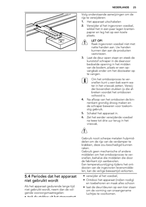 Page 25Volg onderstaande aanwijzingen om de
rijp te verwijderen:
1.Het apparaat uitschakelen
2.Verwijder al het ingevroren voedsel,
wikkel het in een paar lagen kranten-
papier en leg het op een koele
plaats.
LET OP!
Raak ingevroren voedsel niet met
natte handen aan. Uw handen
kunnen dan aan de producten
vastvriezen.
3.Laat de deur open staan en steek de
kunststof schraper in de daarvoor
bedoelde opening in het midden
van de bodem, plaats er een op-
vangbak onder om het dooiwater op
te vangen.
Om het...