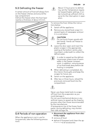 Page 395.3 Defrosting the freezer
A certain amount of frost will always form
on the freezer shelves and around the
top compartment.
Defrost the freezer when the frost layer
reaches a thickness of about 3-5 mm.
About 12 hours prior to defrost-
ing, set the Temperature regula-
tor toward higher settings, in or-
der to build up sufficient chill re-
serve for the interruption in oper-
ation.
To remove the frost, follow the instruc-
tions below:
1.Switch off the appliance.
2.Remove any stored food, wrap it in...