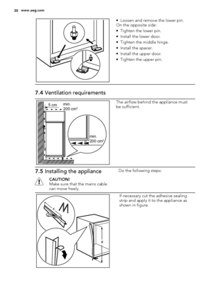 Page 30• Loosen and remove the lower pin.
On the opposite side:
• Tighten the lower pin.
• Install the lower door.
• Tighten the middle hinge.
• Install the spacer.
• Install the upper door.
• Tighten the upper pin.
7.4 Ventilation requirements
5 cmmin.
200 cm2
min.
200 cm2
The airflow behind the appliance must
be sufficient.
7.5 Installing the appliance
CAUTION!
Make sure that the mains cable
can move freely.Do the following steps:
x
x
If necessary cut the adhesive sealing
strip and apply it to the appliance...