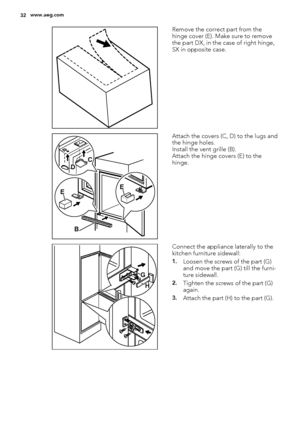 Page 32Remove the correct part from the
hinge cover (E). Make sure to remove
the part DX, in the case of right hinge,
SX in opposite case.
EE
B DC
Attach the covers (C, D) to the lugs and
the hinge holes.
Install the vent grille (B).
Attach the hinge covers (E) to the
hinge.
G
H
Connect the appliance laterally to the
kitchen furniture sidewall:
1.Loosen the screws of the part (G)
and move the part (G) till the furni-
ture sidewall.
2.Tighten the screws of the part (G)
again.
3.Attach the part (H) to the part...