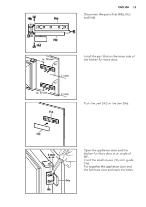 Page 33Disconnect the parts (Ha), (Hb), (Hc)
and (Hd).
ca. 50 mm
ca. 50 mm21 mm 90°       
90°       
21 mmInstall the part (Ha) on the inner side of
the kitchen furniture door.
Ha
Hc
Push the part (Hc) on the part (Ha).
Ha
Hb
8 mm
Open the appliance door and the
kitchen furniture door at an angle of
90°.
Insert the small square (Hb) into guide
(Ha).
Put together the appliance door and
the furniture door and mark the holes.
ENGLISH33
 