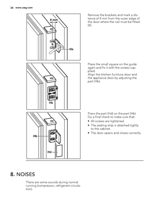 Page 34Ha K
8 mm
Remove the brackets and mark a dis-
tance of 8 mm from the outer edge of
the door where the nail must be fitted
(K).
Hb
Place the small square on the guide
again and fix it with the screws sup-
plied.
Align the kitchen furniture door and
the appliance door by adjusting the
part (Hb).
Hb
Hd
Press the part (Hd) on the part (Hb).
Do a final check to make sure that:
• All screws are tightened.
• The sealing strip is attached tightly
to the cabinet.
• The door opens and closes correctly.
8. NOISES...