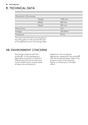 Page 369. TECHNICAL DATA
   
Dimension of the recess  
 Height1780 mm
 Width560 mm
 Depth550 mm
Rising Time 24 h
Voltage 230-240 V
Frequency 50 Hz
The technical information are situated in
the rating plate on the internal left side
of the appliance and in the energy label.
10. ENVIRONMENT CONCERNS
Recycle the materials with the
symbol  . Put the packaging in
applicable containers to recycle it.
Help protect the environment and
human health and to recycle waste
of electrical and electronicappliances. Do not...