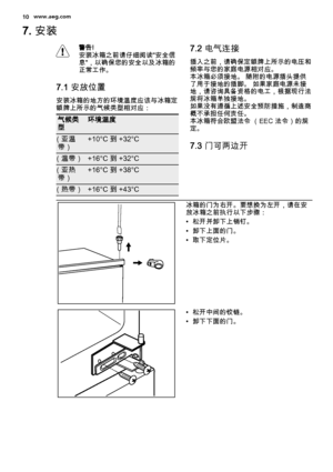 Page 107. 安装
警告!
安装冰箱之前请仔细阅读"安全信
息"，以确保您的安全以及冰箱的
正常工作。
7.1 安放位置
安装冰箱的地方的环境温度应该与冰箱定
额牌上所示的气候类型相对应：
气候类
型环境温度
（亚温
带）+10°C 到 +32°C
（温带）+16°C 到 +32°C
（亚热
带）+16°C 到 +38°C
（热带）+16°C 到 +43°C
7.2 电气连接
插入之前，请确保定额牌上所示的电压和
频率与您的家庭电源相对应。
本冰箱必须接地。 随附的电源插头提供
了用于接地的插脚。 如果家庭电源未接
地，请咨询具备资格的电工，根据现行法
规将冰箱单独接地。
如果没有遵循上述安全预防措施，制造商
概不承担任何责任。
本冰箱符合欧盟法令 （EEC 法令）的规
定。
7.3 门可两边开
冰箱的门为右开。要想换为左开，请在安
放冰箱之前执行以下步骤：
• 松开并卸下上销钉。
• 卸下上面的门。
• 取下定位片。
• 松开中间的铰链。
• 卸下下面的门。
10www.aeg.com
 