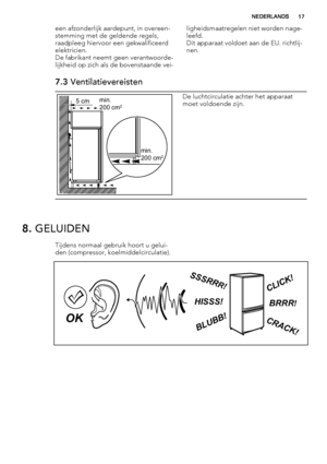 Page 17een afzonderlijk aardepunt, in overeen-
stemming met de geldende regels,
raadpleeg hiervoor een gekwalificeerd
elektricien.
De fabrikant neemt geen verantwoorde-
lijkheid op zich als de bovenstaande vei-ligheidsmaatregelen niet worden nage-
leefd.
Dit apparaat voldoet aan de EU. richtlij-
nen.
7.3 Ventilatievereisten
5 cmmin.
200 cm2
min.
200 cm2
De luchtcirculatie achter het apparaat
moet voldoende zijn.
8. GELUIDEN
Tijdens normaal gebruik hoort u gelui-
den (compressor, koelmiddelcirculatie)....