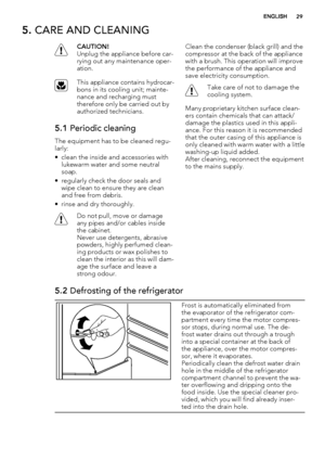 Page 295. CARE AND CLEANING
CAUTION!
Unplug the appliance before car-
rying out any maintenance oper-
ation.
This appliance contains hydrocar-
bons in its cooling unit; mainte-
nance and recharging must
therefore only be carried out by
authorized technicians.
5.1 Periodic cleaning
The equipment has to be cleaned regu-
larly:
• clean the inside and accessories with
lukewarm water and some neutral
soap.
• regularly check the door seals and
wipe clean to ensure they are clean
and free from debris.
• rinse and dry...